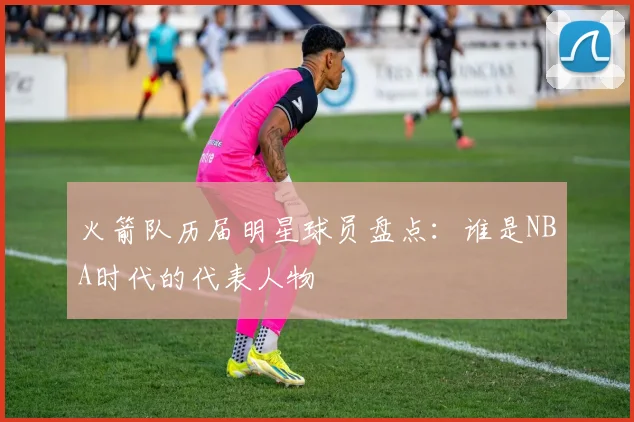 火箭队历届明星球员盘点：谁是NBA时代的代表人物