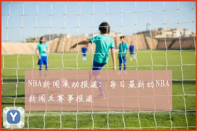 NBA新闻滚动报道：每日最新的NBA新闻及赛事报道