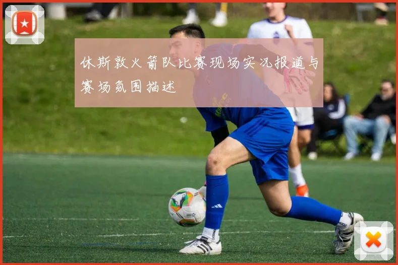 休斯敦火箭队比赛现场实况报道与赛场氛围描述