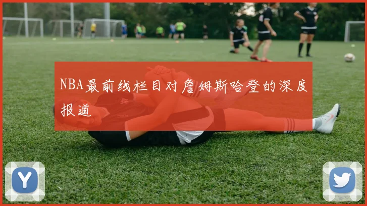NBA最前线栏目对詹姆斯哈登的深度报道